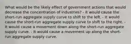 What would be the likely effect of government actions that would decrease the concentration of industries? - It would cause the short-run aggregate supply curve to shift to the left. - It would cause the short-run aggregate supply curve to shift to the right. - It would cause a movement down along the short-run aggregate supply curve. - It would cause a movement up along the short-run aggregate supply curve.