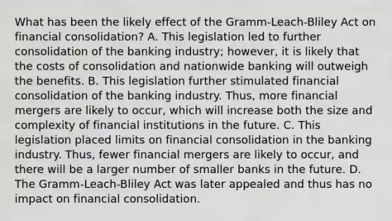 What has been the likely effect of the​ Gramm-Leach-Bliley Act on financial​ consolidation? A. This legislation led to further consolidation of the banking​ industry; however, it is likely that the costs of consolidation and nationwide banking will outweigh the benefits. B. This legislation further stimulated financial consolidation of the banking industry.​ Thus, more financial mergers are likely to​ occur, which will increase both the size and complexity of financial institutions in the future. C. This legislation placed limits on financial consolidation in the banking industry.​ Thus, fewer financial mergers are likely to​ occur, and there will be a larger number of smaller banks in the future. D. The​ Gramm-Leach-Bliley Act was later appealed and thus has no impact on financial consolidation.