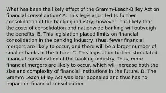 What has been the likely effect of the​ Gramm-Leach-Bliley Act on financial​ consolidation? A. This legislation led to further consolidation of the banking​ industry; however, it is likely that the costs of consolidation and nationwide banking will outweigh the benefits. B. This legislation placed limits on financial consolidation in the banking industry.​ Thus, fewer financial mergers are likely to​ occur, and there will be a larger number of smaller banks in the future. C. This legislation further stimulated financial consolidation of the banking industry.​ Thus, more financial mergers are likely to​ occur, which will increase both the size and complexity of financial institutions in the future. D. The​ Gramm-Leach-Bliley Act was later appealed and thus has no impact on financial consolidation.