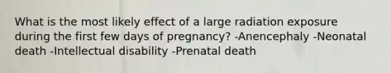 What is the most likely effect of a large radiation exposure during the first few days of pregnancy? -Anencephaly -Neonatal death -Intellectual disability -Prenatal death