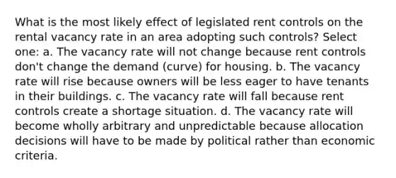 What is the most likely effect of legislated rent controls on the rental vacancy rate in an area adopting such controls? Select one: a. The vacancy rate will not change because rent controls don't change the demand (curve) for housing. b. The vacancy rate will rise because owners will be less eager to have tenants in their buildings. c. The vacancy rate will fall because rent controls create a shortage situation. d. The vacancy rate will become wholly arbitrary and unpredictable because allocation decisions will have to be made by political rather than economic criteria.