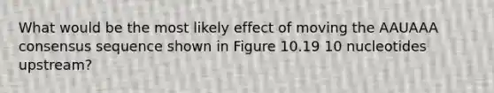 What would be the most likely effect of moving the AAUAAA consensus sequence shown in Figure 10.19 10 nucleotides upstream?