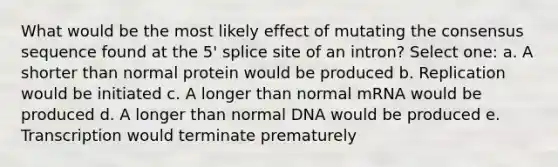 What would be the most likely effect of mutating the consensus sequence found at the 5' splice site of an intron? Select one: a. A shorter than normal protein would be produced b. Replication would be initiated c. A longer than normal mRNA would be produced d. A longer than normal DNA would be produced e. Transcription would terminate prematurely