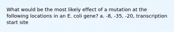 What would be the most likely effect of a mutation at the following locations in an E. coli gene? a. -8, -35, -20, transcription start site