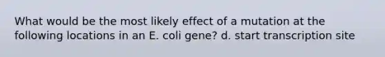 What would be the most likely effect of a mutation at the following locations in an E. coli gene? d. start transcription site