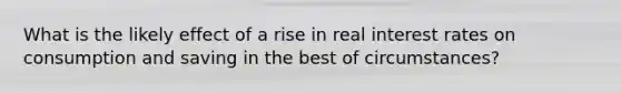 What is the likely effect of a rise in real interest rates on consumption and saving in the best of circumstances?