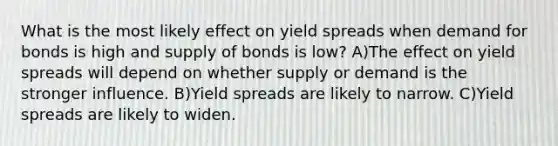 What is the most likely effect on yield spreads when demand for bonds is high and supply of bonds is low? A)The effect on yield spreads will depend on whether supply or demand is the stronger influence. B)Yield spreads are likely to narrow. C)Yield spreads are likely to widen.