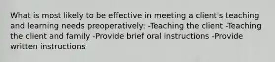 What is most likely to be effective in meeting a client's teaching and learning needs preoperatively: -Teaching the client -Teaching the client and family -Provide brief oral instructions -Provide written instructions