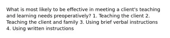 What is most likely to be effective in meeting a client's teaching and learning needs preoperatively? 1. Teaching the client 2. Teaching the client and family 3. Using brief verbal instructions 4. Using written instructions