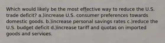 Which would likely be the most effective way to reduce the U.S. trade deficit? a.)increase U.S. consumer preferences towards domestic goods. b.)increase personal savings rates c.)reduce the U.S. budget deficit d.)increase tariff and quotas on imported goods and services.