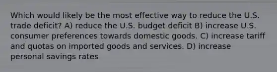 Which would likely be the most effective way to reduce the U.S. trade deficit? A) reduce the U.S. budget deficit B) increase U.S. consumer preferences towards domestic goods. C) increase tariff and quotas on imported goods and services. D) increase personal savings rates