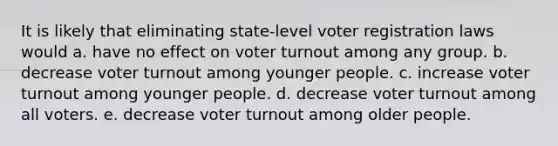 It is likely that eliminating state-level voter registration laws would a. have no effect on voter turnout among any group. b. decrease voter turnout among younger people. c. increase voter turnout among younger people. d. decrease voter turnout among all voters. e. decrease voter turnout among older people.