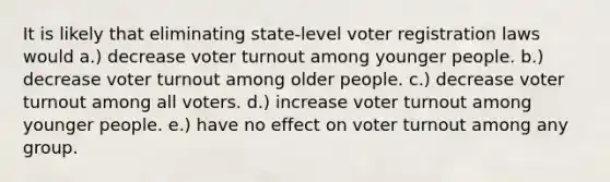 It is likely that eliminating state-level voter registration laws would a.) decrease voter turnout among younger people. b.) decrease voter turnout among older people. c.) decrease voter turnout among all voters. d.) increase voter turnout among younger people. e.) have no effect on voter turnout among any group.