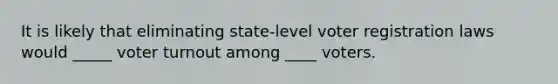 It is likely that eliminating state-level voter registration laws would _____ voter turnout among ____ voters.