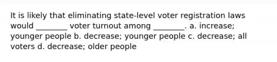 It is likely that eliminating state-level voter registration laws would ________ voter turnout among ________. a. increase; younger people b. decrease; younger people c. decrease; all voters d. decrease; older people