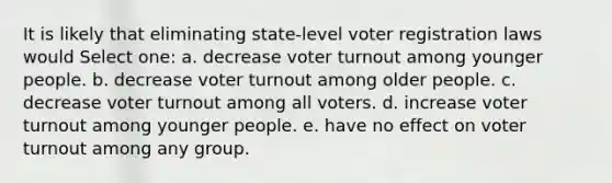 It is likely that eliminating state-level voter registration laws would Select one: a. decrease voter turnout among younger people. b. decrease voter turnout among older people. c. decrease voter turnout among all voters. d. increase voter turnout among younger people. e. have no effect on voter turnout among any group.