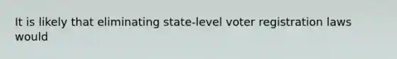 It is likely that eliminating state-level voter registration laws would