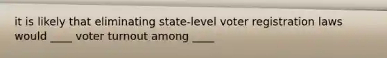 it is likely that eliminating state-level voter registration laws would ____ voter turnout among ____