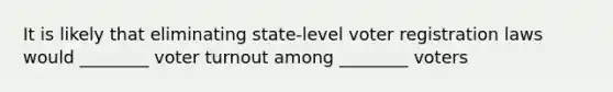 It is likely that eliminating state-level voter registration laws would ________ voter turnout among ________ voters