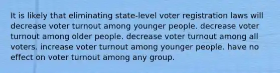 It is likely that eliminating state-level voter registration laws will decrease voter turnout among younger people. decrease voter turnout among older people. decrease voter turnout among all voters. increase voter turnout among younger people. have no effect on voter turnout among any group.