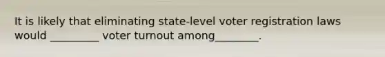 It is likely that eliminating state-level voter registration laws would _________ voter turnout among________.
