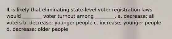 It is likely that eliminating state-level voter registration laws would ________ voter turnout among ________. a. decrease; all voters b. decrease; younger people c. increase; younger people d. decrease; older people