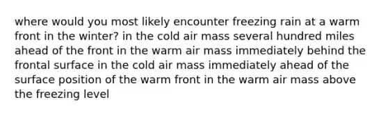 where would you most likely encounter freezing rain at a warm front in the winter? in the cold air mass several hundred miles ahead of the front in the warm air mass immediately behind the frontal surface in the cold air mass immediately ahead of the surface position of the warm front in the warm air mass above the freezing level