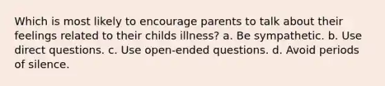 Which is most likely to encourage parents to talk about their feelings related to their childs illness? a. Be sympathetic. b. Use direct questions. c. Use open-ended questions. d. Avoid periods of silence.