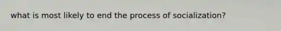 what is most likely to end the process of socialization?