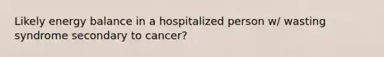 Likely energy balance in a hospitalized person w/ wasting syndrome secondary to cancer?