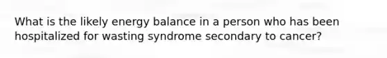 What is the likely energy balance in a person who has been hospitalized for wasting syndrome secondary to cancer?