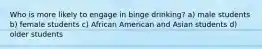 Who is more likely to engage in binge drinking? a) male students b) female students c) African American and Asian students d) older students