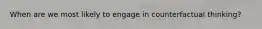 When are we most likely to engage in counterfactual thinking?