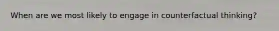 When are we most likely to engage in counterfactual thinking?