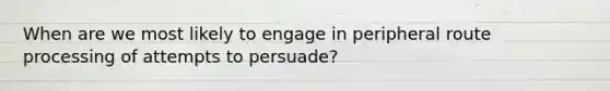 When are we most likely to engage in peripheral route processing of attempts to persuade?