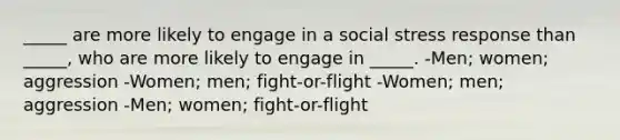 _____ are more likely to engage in a social stress response than _____, who are more likely to engage in _____. -Men; women; aggression -Women; men; fight-or-flight -Women; men; aggression -Men; women; fight-or-flight