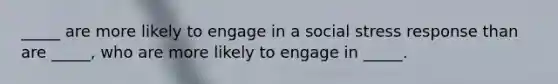 _____ are more likely to engage in a social stress response than are _____, who are more likely to engage in _____.