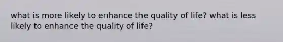 what is more likely to enhance the quality of life? what is less likely to enhance the quality of life?