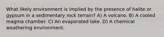 What likely environment is implied by the presence of halite or gypsum in a sedimentary rock terrain? A) A volcano. B) A cooled magma chamber. C) An evaporated lake. D) A chemical weathering environment.