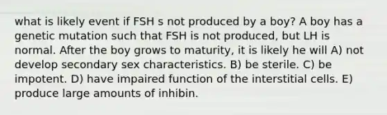 what is likely event if FSH s not produced by a boy? A boy has a genetic mutation such that FSH is not produced, but LH is normal. After the boy grows to maturity, it is likely he will A) not develop secondary sex characteristics. B) be sterile. C) be impotent. D) have impaired function of the interstitial cells. E) produce large amounts of inhibin.