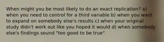 When might you be most likely to do an exact replication? a) when you need to control for a third variable b) when you want to expand on somebody else's results c) when your original study didn't work out like you hoped it would d) when somebody else's findings sound "too good to be true"