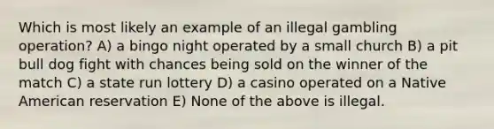 Which is most likely an example of an illegal gambling operation? A) a bingo night operated by a small church B) a pit bull dog fight with chances being sold on the winner of the match C) a state run lottery D) a casino operated on a Native American reservation E) None of the above is illegal.