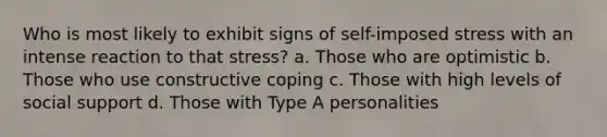 Who is most likely to exhibit signs of self-imposed stress with an intense reaction to that stress? a. Those who are optimistic b. Those who use constructive coping c. Those with high levels of social support d. Those with Type A personalities