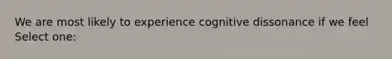 We are most likely to experience cognitive dissonance if we feel Select one: