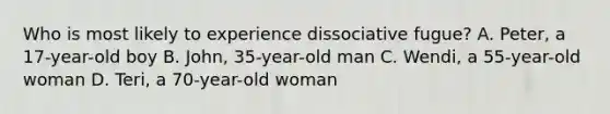 Who is most likely to experience dissociative fugue? A. Peter, a 17-year-old boy B. John, 35-year-old man C. Wendi, a 55-year-old woman D. Teri, a 70-year-old woman