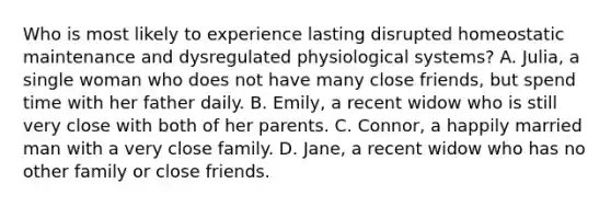 Who is most likely to experience lasting disrupted homeostatic maintenance and dysregulated physiological systems? A. Julia, a single woman who does not have many close friends, but spend time with her father daily. B. Emily, a recent widow who is still very close with both of her parents. C. Connor, a happily married man with a very close family. D. Jane, a recent widow who has no other family or close friends.