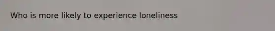 Who is more likely to experience loneliness