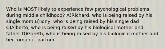 Who is MOST likely to experience few psychological problems during middle childhood? A)Richard, who is being raised by his single mom B)Tony, who is being raised by his single dad C)Alberto, who is being raised by his biological mother and father D)Gareth, who is being raised by his biological mother and her romantic partner