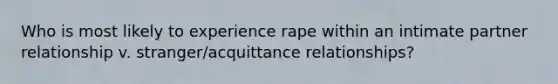 Who is most likely to experience rape within an intimate partner relationship v. stranger/acquittance relationships?