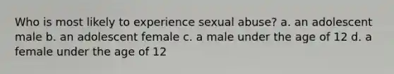 Who is most likely to experience sexual abuse? a. an adolescent male b. an adolescent female c. a male under the age of 12 d. a female under the age of 12